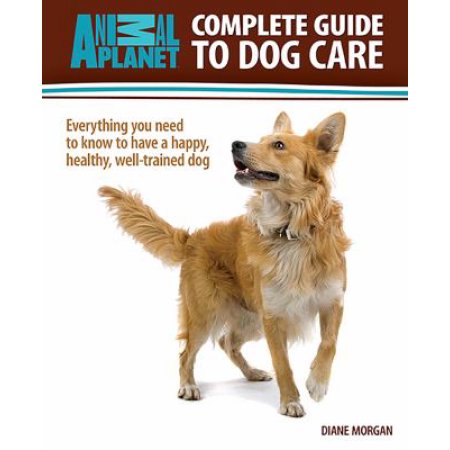 Complete Guide to Dog Care: Everything You Need to Know to Have a Happy, Healthy, Well-Trained Dog by Diane Morgan (Hardcover)