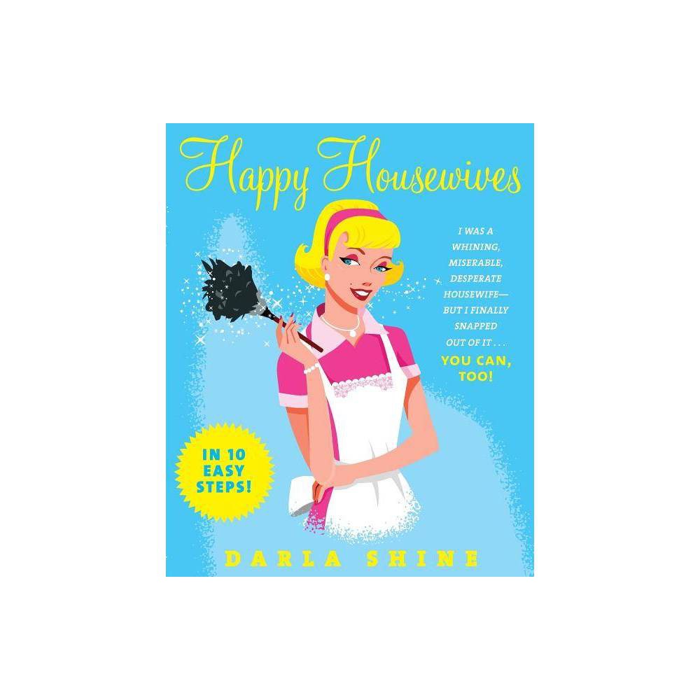 Happy Housewives: I Was a Whining  Miserable  Desperate Housewife--but I Finally Snapped Out of It...You Can  Too! by Darla Shine